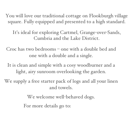 
You will love our traditional cottage on Flookburgh village square. Fully equipped and presented to a high standard.
It’s ideal for exploring Cartmel, Grange-over-Sands, Cumbria and the Lake District.
Croc has two bedrooms – one with a double bed and one with a double and a single.
It is clean and simple with a cosy woodburner and a light, airy sunroom overlooking the garden.
We supply a free starter pack of logs and all your linen and towels. 
We welcome well-behaved dogs. 
For more details go to:  About Croc

