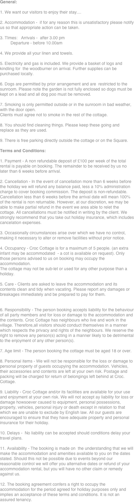 General:

1. We want our visitors to enjoy their stay....

2. Accommodation -  if for any reason this is unsatisfactory please notify us so that appropriate action can be taken.

3. TImes:   Arrivals -  after 3.00 pm
         Departure - before 10.00am

4. We provide all your linen and towels.

5. Electricity and gas is included. We provide a basket of logs and kindling for  the woodburner on arrival. Further supplies can be purchased locally.

6. Dogs are permitted by prior arrangement and are  restricted to the sunroom. Please note the garden is not fully enclosed so dogs must be kept on a lead and all dog poo must be removed.

7. Smoking is only permitted outside or in the sunroom in bad weather, with the door open.
Clients must agree not to smoke in the rest of the cottage.

8. You should find cleaning things. Please keep these going and replace as they are used.

9. There is free parking directly outside the cottage or on the Square.

Terms and Conditions:

1. Payment - A non refundable deposit of £100 per week of the total rental is payable on booking. The remainder to be received by us no later than 6 weeks before arrival.

2. Cancellation - In the event of cancellation more than 6 weeks before the holiday we will refund any balance paid, less a 10% administration charge to cover booking commission. The deposit is non-refundable. Cancellation less than 6 weeks before the arrival date will mean 100% of the rental is non returnable. However, at our discretion, we may be able to make partial refund in the event we area able to relet the cottage. All cancellations must be notified in writing by the client. We strongly recommend that you take out holiday insurance, which includes cancelation expenses.

3. Occasionally circumstances arise over which we have no control, making it necessary to alter or remove facilities without prior notice.

4. Occupancy - Croc Cottage is for a maximum of 5 people. (an extra infant may be accommodated  - a cot is available on request). Only those persons advised to us on booking may occupy the accommodation.
The cottage may not be sub-let or used for any other purpose than a holiday.

5. Care - Clients are asked to leave the accommodation and its contents clean and tidy when vacating. Please report any damages or breakages immediately and be prepared to pay for them.


6. Responsibility - The person booking accepts liability for the behaviour of all party members and for loss or damage to the accommodation and the contents. Croc Cottage has neighbours who live and work in the village. Therefore,all visitors should conduct themselves in a manner which respects the privacy and rights of the neighbours. We reserve the right to remove any person(s) acting in a manner likely to be detrimental to the enjoyment of any other person(s).

7. Age limit - The person booking the cottage must be aged 18 or over.

8. Personal items - We will not be responsible for the loss or damage to personal property of guests occupying the accommodation. Vehicles, their accessories and contents are left at your own risk. Postage and packing will be charged for return of belongings left behind at Croc. Cottage.

9. Liability - Croc Cottage and/or its facilities are available for your use and enjoyment at your own risk. We will not accept ay liability for loss or damage howsoever caused to equipment, personal possessions, property, vehicles, personal injury or death except in relation to that which we are unable to exclude by English law. All our guests are encouraged to ensure that they have adequate property and personal insurance for their holiday.

10. Delays -  No liability can be accepted should conditions delay your travel plans.

11. Availability - The booking is made on  the understanding that we will make the accommodation and amenities available to you on the dates stated. Should this not be possible due to events beyond our reasonable control we will offer you alternative dates or refund of your accommodation rental, but you will have no other claim or remedy against us.

12. The booking agreement confers a right to occupy the accommodation for the period agreed for holiday purposes only and implies an acceptance of these terms and conditions. It is not an assured tenancy.






